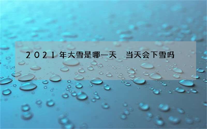 2021年大雪是哪一天 当天会下雪吗